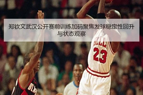 郑钦文武汉公开赛前训练加码聚焦发球稳定性回升与状态观察